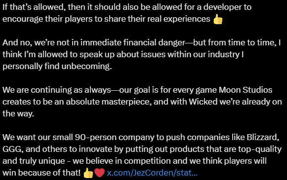 An X post that reads: "lol, this is what happens when the press just picks up Discord posts and writes an article around them 😂🤣Overall, pretty much everyone who’s tried Wicked after the last few hotfixes is extremely positive. The reason I left the post on Discord up was simply to push back against some of the bullshit reviews.I’ve been hated on Twitter by a few crazies for years now, and I also saw the calls for review bombing because, according to those folks, I’m a 'Nazi.' These days, apparently anyone who doesn’t include five trans characters in their game and doesn’t let their products be influenced by political bullshit is a Nazi. What a world we live in 😂When the Russia/Ukraine war broke out and I replied on Twitter saying that Moon Studios wouldn’t be taking a public stance—because we’re a video game company, not a journalistic outlet—the next day a threat letter with a picture of Putin was taped to my office door, full of insults from top to bottom.So I have no issue telling active players who love Wicked that they should go ahead and leave a positive review on Steam. After all, it’s allowed on Steam to buy a game, leave a negative review that doesn’t even talk about the game at all (there are negative Wicked reviews that literally just say '.'), and then instantly refund it… and the negative review still counts.If that’s allowed, then it should also be allowed for a developer to encourage their players to share their real experiences 👍And no, we’re not in immediate financial danger—but from time to time, I think I’m allowed to speak up about issues within our industry I personally find unbecoming.We are continuing as always—our goal is for every game Moon Studios creates to be an absolute masterpiece, and with Wicked we’re already on the way. We want our small 90-person company to push companies like Blizzard, GGG, and others to innovate by putting out products that are top-quality and truly unique - we believe in competition and we think players will win because of that! 👍❤️"