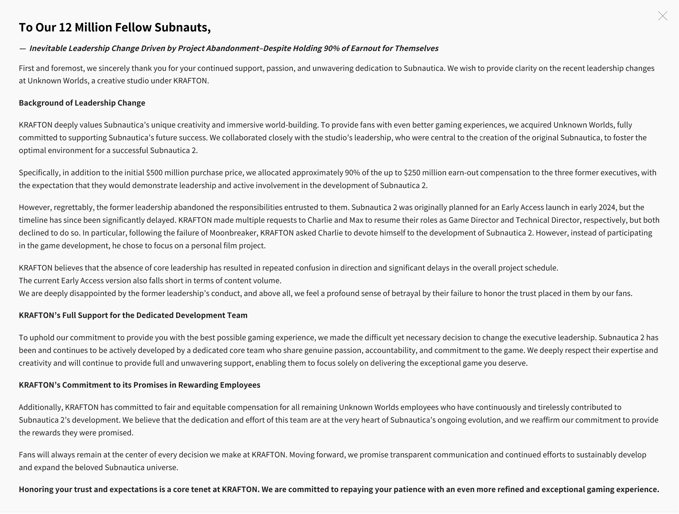 To Our 12 Million Fellow Subnauts,— Inevitable Leadership Change Driven by Project Abandonment–Despite Holding 90% of Earnout for ThemselvesFirst and foremost, we sincerely thank you for your continued support, passion, and unwavering dedication to Subnautica. We wish to provide clarity on the recent leadership changes at Unknown Worlds, a creative studio under KRAFTON.Background of Leadership Change KRAFTON deeply values Subnautica’s unique creativity and immersive world-building. To provide fans with even better gaming experiences, we acquired Unknown Worlds, fully committed to supporting Subnautica’s future success. We collaborated closely with the studio’s leadership, who were central to the creation of the original Subnautica, to foster the optimal environment for a successful Subnautica 2.Specifically, in addition to the initial $500 million purchase price, we allocated approximately 90% of the up to $250 million earn-out compensation to the three former executives, with the expectation that they would demonstrate leadership and active involvement in the development of Subnautica 2.However, regrettably, the former leadership abandoned the responsibilities entrusted to them. Subnautica 2 was originally planned for an Early Access launch in early 2024, but the timeline has since been significantly delayed. KRAFTON made multiple requests to Charlie and Max to resume their roles as Game Director and Technical Director, respectively, but both declined to do so. In particular, following the failure of Moonbreaker, KRAFTON asked Charlie to devote himself to the development of Subnautica 2. However, instead of participating in the game development, he chose to focus on a personal film project.KRAFTON believes that the absence of core leadership has resulted in repeated confusion in direction and significant delays in the overall project schedule.The current Early Access version also falls short in terms of content volume.We are deeply disappointed by the former leadership’s conduct, and above all, we feel a profound sense of betrayal by their failure to honor the trust placed in them by our fans.KRAFTON’s Full Support for the Dedicated Development Team To uphold our commitment to provide you with the best possible gaming experience, we made the difficult yet necessary decision to change the executive leadership. Subnautica 2 has been and continues to be actively developed by a dedicated core team who share genuine passion, accountability, and commitment to the game. We deeply respect their expertise and creativity and will continue to provide full and unwavering support, enabling them to focus solely on delivering the exceptional game you deserve.KRAFTON’s Commitment to its Promises in Rewarding Employees Additionally, KRAFTON has committed to fair and equitable compensation for all remaining Unknown Worlds employees who have continuously and tirelessly contributed to Subnautica 2’s development. We believe that the dedication and effort of this team are at the very heart of Subnautica’s ongoing evolution, and we reaffirm our commitment to provide the rewards they were promised.Fans will always remain at the center of every decision we make at KRAFTON. Moving forward, we promise transparent communication and continued efforts to sustainably develop and expand the beloved Subnautica universe.Honoring your trust and expectations is a core tenet at KRAFTON. We are committed to repaying your patience with an even more refined and exceptional gaming experience.