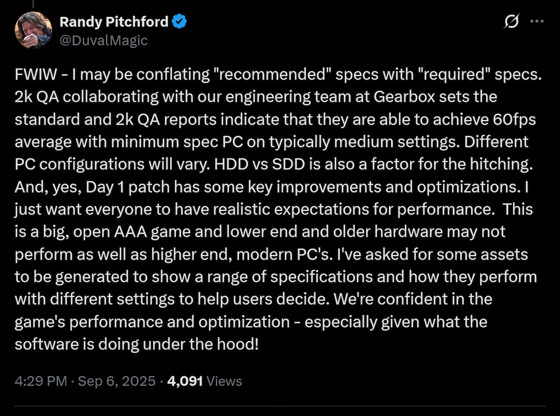 FWIW - I may be conflating &quot;recommended&quot; specs with &quot;required&quot; specs. 2k QA collaborating with our engineering team at Gearbox sets the standard and 2k QA reports indicate that they are able to achieve 60fps average with minimum spec PC on typically medium settings. Different PC configurations will vary. HDD vs SDD is also a factor for the hitching. And, yes, Day 1 patch has some key improvements and optimizations. I just want everyone to have realistic expectations for performance. This is a big, open AAA game and lower end and older hardware may not perform as well as higher end, modern PC's. I've asked for some assets to be generated to show a range of specifications and how they perform with different settings to help users decide. We're confident in the game's performance and optimization - especially given what the software is doing under the hood!