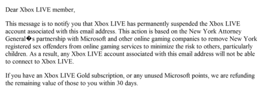 An email explaining that an Xbox Live account has been permanently suspended "based on the New York Attorney Genera's partnership with Microsoft and other online gaming companies to remove New York registered sex offenders from online gaming services to minimize the risk to others, particularly children."
