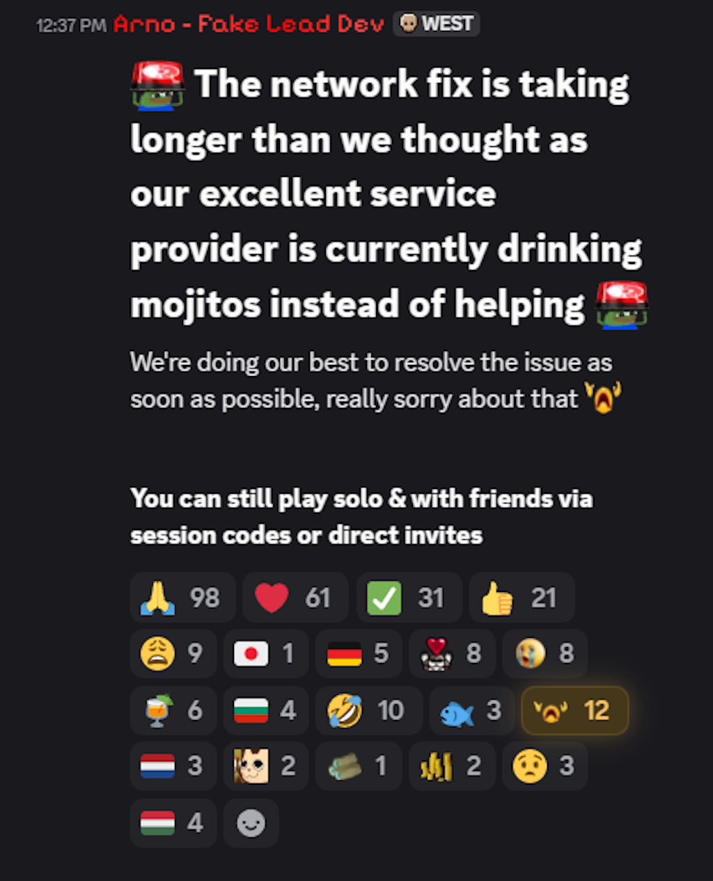 The network fix is taking longer than we thought as our excellent service provider is currently drinking mojitos instead of helping :peepoRedAlarm:We're doing our best to resolve the issue as soon as possible, really sorry about that :Despair: You can still play solo &amp; with friends via session codes or direct invites