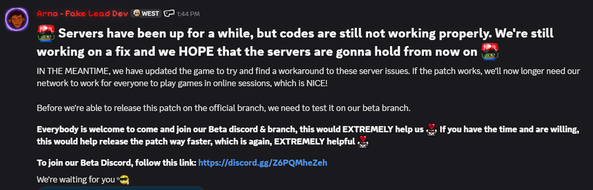 Servers have been up for a while, but codes are still not working properly. We're still working on a fix and we HOPE that the servers are gonna hold from now on IN THE MEANTIME, we have updated the game to try and find a workaround to these server issues. If the patch works, we'll now longer need our network to work for everyone to play games in online sessions, which is NICE! Before we're able to release this patch on the official branch, we need to test it on our beta branch.Everybody is welcome to come and join our Beta discord &amp; branch, this would EXTREMELY help us&nbsp; If you have the time and are willing, this would help release the patch way faster, which is again, EXTREMELY helpful To join our Beta Discord, follow this link: https://discord.gg/Z6PQMheZehWe're waiting for you
