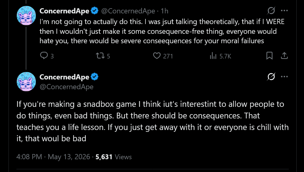I'm not actually going to do this. I was just talking theoretically, that if I WERE then I wouldn't just make it some consequence-free thing, everyone would hate you, there would be severe conseequences for your moral failures. If you're making a sandbox game I think it's interesting to allow people to do things, even bad things. But there should be consequences. That teaches you a life lesson. If you just get away with it or everyone is chill with it, that would be bad.