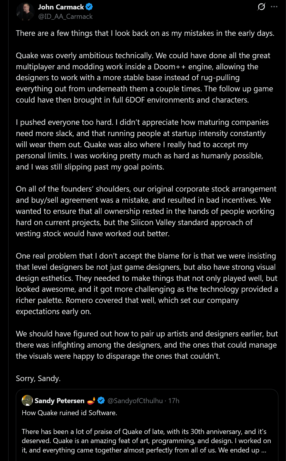 There are a few things that I look back on as my mistakes in the early days.Quake was overly ambitious technically. We could have done all the great multiplayer and modding work inside a Doom++ engine, allowing the designers to work with a more stable base instead of rug-pulling everything out from underneath them a couple times. The follow up game could have then brought in full 6DOF environments and characters.I pushed everyone too hard. I didn&rsquo;t appreciate how maturing companies need more slack, and that running people at startup intensity constantly will wear them out. Quake was also where I really had to accept my personal limits. I was working pretty much as hard as humanly possible, and I was still slipping past my goal points.On all of the founders&rsquo; shoulders, our original corporate stock arrangement and buy/sell agreement was a mistake, and resulted in bad incentives. We wanted to ensure that all ownership rested in the hands of people working hard on current projects, but the Silicon Valley standard approach of vesting stock would have worked out better.One real problem that I don&rsquo;t accept the blame for is that we were insisting that level designers be not just game designers, but also have strong visual design esthetics. They needed to make things that not only played well, but looked awesome, and it got more challenging as the technology provided a richer palette. Romero covered that well, which set our company expectations early on.We should have figured out how to pair up artists and designers earlier, but there was infighting among the designers, and the ones that could manage the visuals were happy to disparage the ones that couldn&rsquo;t.Sorry, Sandy.