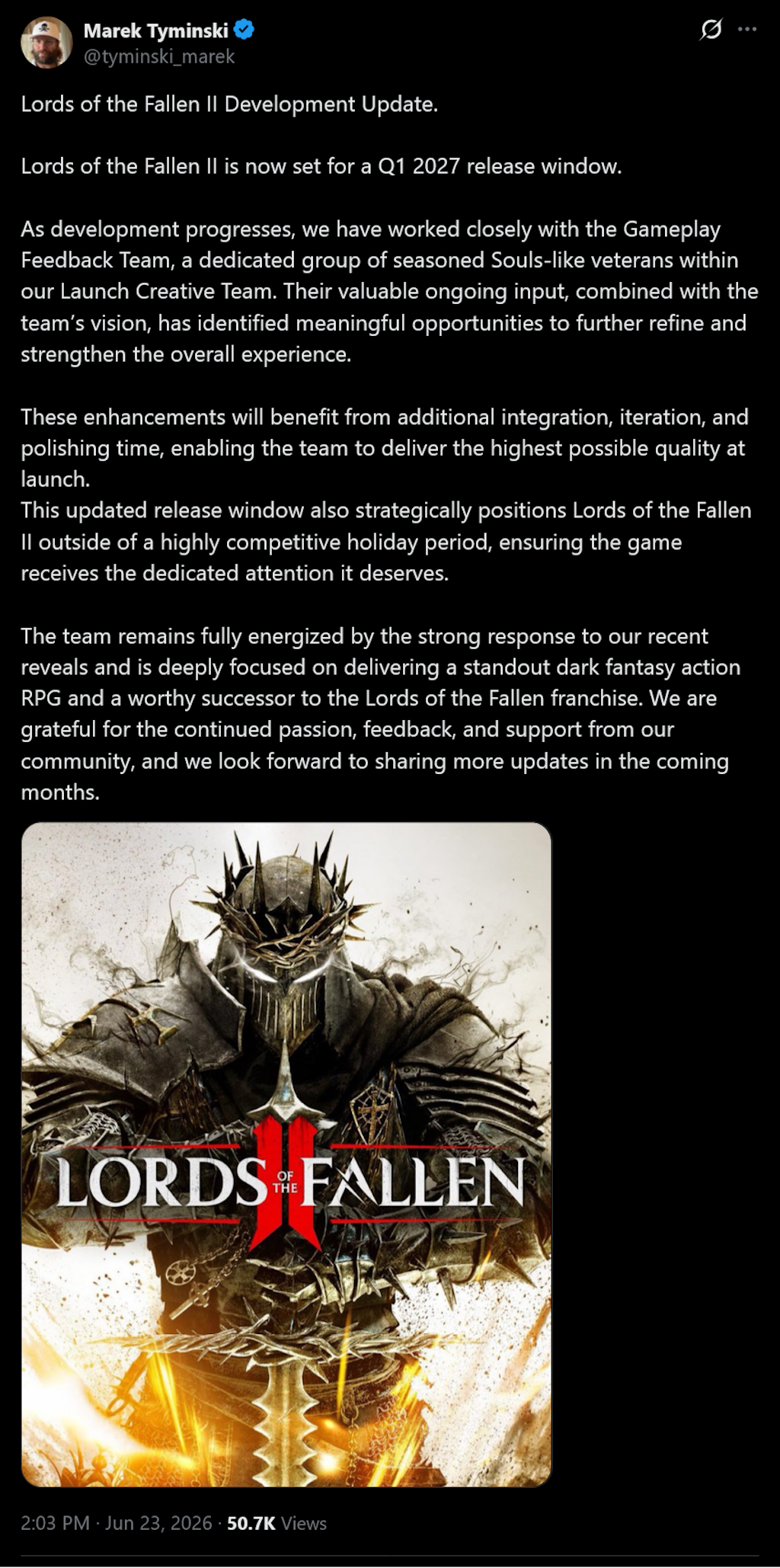 Lords of the Fallen II Development Update.Lords of the Fallen II is now set for a Q1 2027 release window.As development progresses, we have worked closely with the Gameplay Feedback Team, a dedicated group of seasoned Souls-like veterans within our Launch Creative Team. Their valuable ongoing input, combined with the team&rsquo;s vision, has identified meaningful opportunities to further refine and strengthen the overall experience.These enhancements will benefit from additional integration, iteration, and polishing time, enabling the team to deliver the highest possible quality at launch.This updated release window also strategically positions Lords of the Fallen II outside of a highly competitive holiday period, ensuring the game receives the dedicated attention it deserves.The team remains fully energized by the strong response to our recent reveals and is deeply focused on delivering a standout dark fantasy action RPG and a worthy successor to the Lords of the Fallen franchise. We are grateful for the continued passion, feedback, and support from our community, and we look forward to sharing more updates in the coming months.