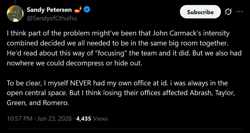 I think part of the problem might&rsquo;ve been that John Carmack&rsquo;s intensity combined decided we all needed to be in the same big room together. He&rsquo;d read about this way of &ldquo;focusing&rdquo; the team and it did. But we also had nowhere we could decompress or hide out. To be clear, I myself NEVER had my own office at id. i was always in the open central space. But I think losing their offices affected Abrash, Taylor, Green, and Romero.
