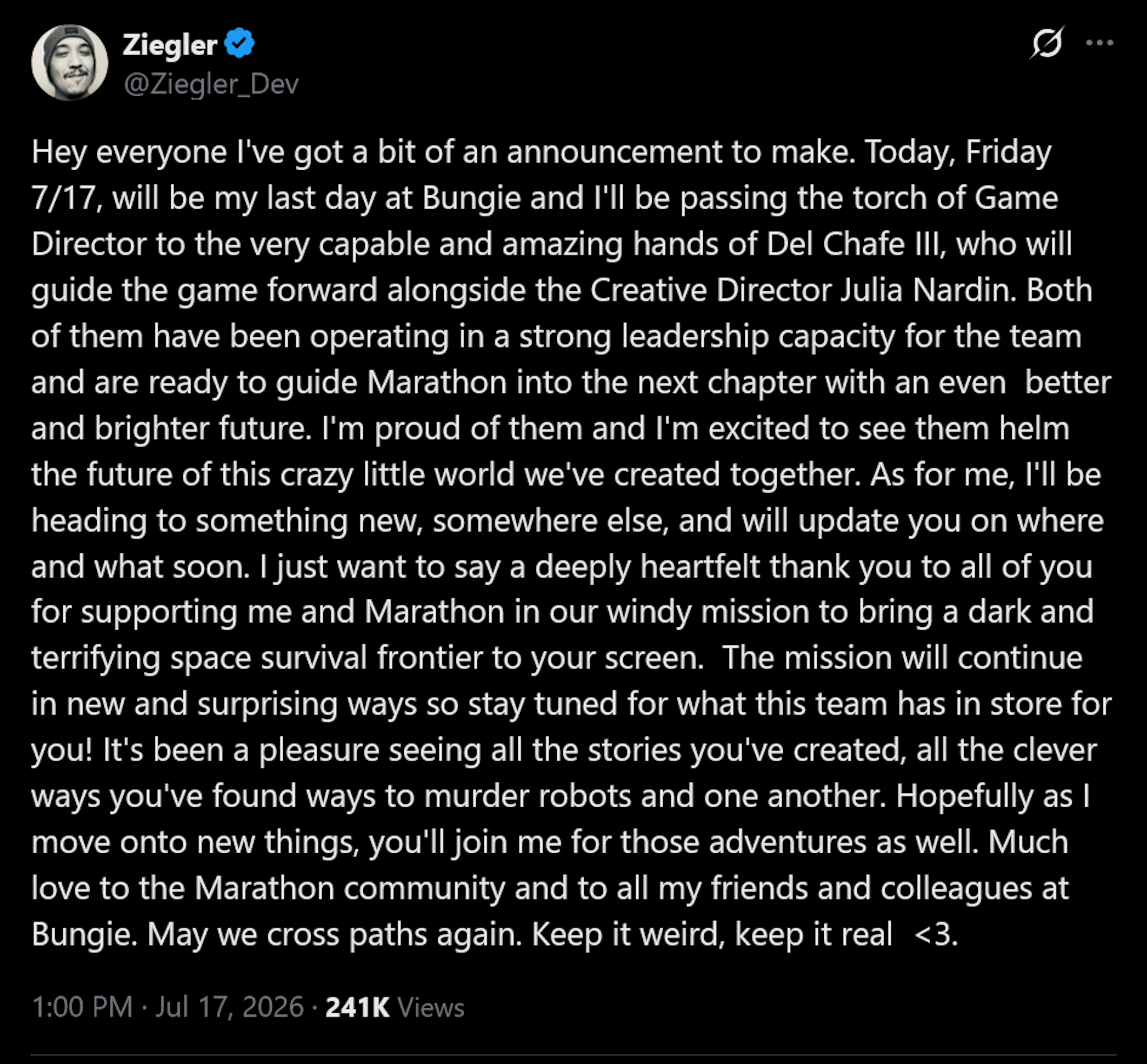 Joe Ziegler tweet: Hey everyone I've got a bit of an announcement to make. Today, Friday 7/17, will be my last day at Bungie and I'll be passing the torch of Game Director to the very capable and amazing hands of Del Chafe III, who will guide the game forward alongside the Creative Director Julia Nardin. Both of them have been operating in a strong leadership capacity for the team and are ready to guide Marathon into the next chapter with an even better and brighter future. I'm proud of them and I'm excited to see them helm the future of this crazy little world we've created together. As for me, I'll be heading to something new, somewhere else, and will update you on where and what soon. I just want to say a deeply heartfelt thank you to all of you for supporting me and Marathon in our windy mission to bring a dark and terrifying space survival frontier to your screen. The mission will continue in new and surprising ways so stay tuned for what this team has in store for you! It's been a pleasure seeing all the stories you've created, all the clever ways you've found ways to murder robots and one another. Hopefully as I move onto new things, you'll join me for those adventures as well. Much love to the Marathon community and to all my friends and colleagues at Bungie. May we cross paths again. Keep it weird, keep it real
