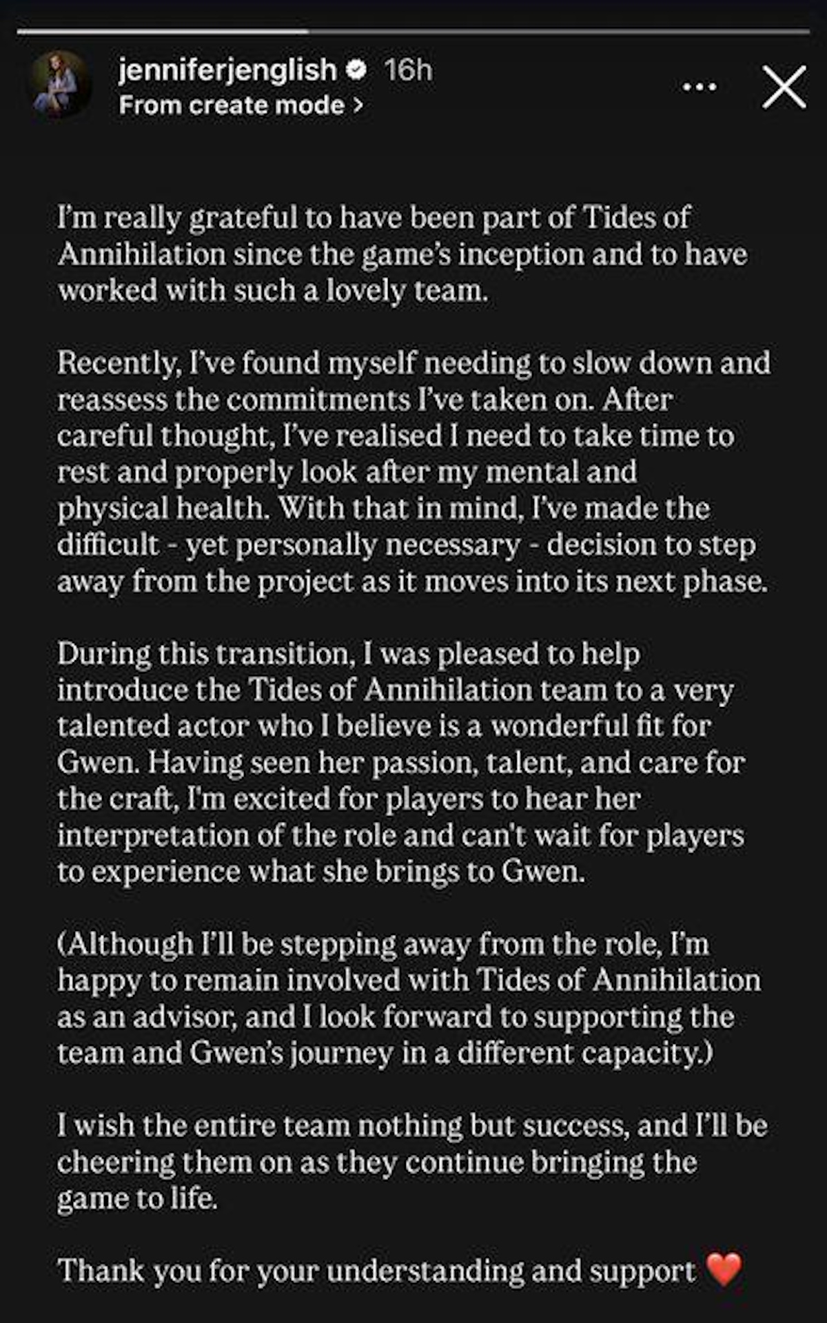 &ldquo;I'm really grateful to have been part of Tides of Annihilation since the game's inception and to have worked with such a lovely team.Recently, I've found myself needing to slow down and reassess the commitments I've taken on. After careful thought, I've realised I need to take time to rest and properly look after my mental and physical health. With that in mind, I've made the difficult - yet personally necessary - decision to step away from the project as it moves into its next phase.During this transition, I was pleased to help introduce the Tides of Annihilation team to a very talented actor who I believe is a wonderful fit for Gwen. Having seen her passion, talent, and care for the craft, I'm excited for players to hear her interpretation of the role and can't wait for players to experience what she brings to Gwen.(Although I'll be stepping away from the role, I'm happy to remain involved with Tides of Annihilation as an advisor, and I look forward to supporting the team and Gwen's journey in a different capacity.)I wish the entire team nothing but success, and I'll be cheering them on as they continue bringing the game to life.Thank you for your understanding and support&rdquo;