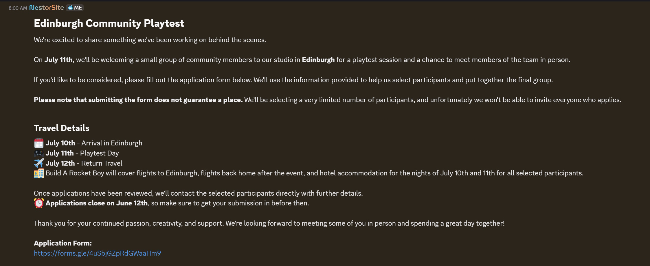 Edinburgh Community PlaytestWe're excited to share something we've been working on behind the scenes.On July 11th, we'll be welcoming a small group of community members to our studio in Edinburgh for a playtest session and a chance to meet members of the team in person.If you'd like to be considered, please fill out the application form below. We'll use the information provided to help us select participants and put together the final group.Please note that submitting the form does not guarantee a place. We'll be selecting a very limited number of participants, and unfortunately we won't be able to invite everyone who applies.Travel Details🗓️ July 10th - Arrival in Edinburgh🎮 July 11th - Playtest Day✈️ July 12th - Return Travel🏨 Build A Rocket Boy will cover flights to Edinburgh, flights back home after the event, and hotel accommodation for the nights of July 10th and 11th for all selected participants.Once applications have been reviewed, we'll contact the selected participants directly with further details. ⏰ Applications close on June 12th, so make sure to get your submission in before then.Thank you for your continued passion, creativity, and support. We're looking forward to meeting some of you in person and spending a great day together!
