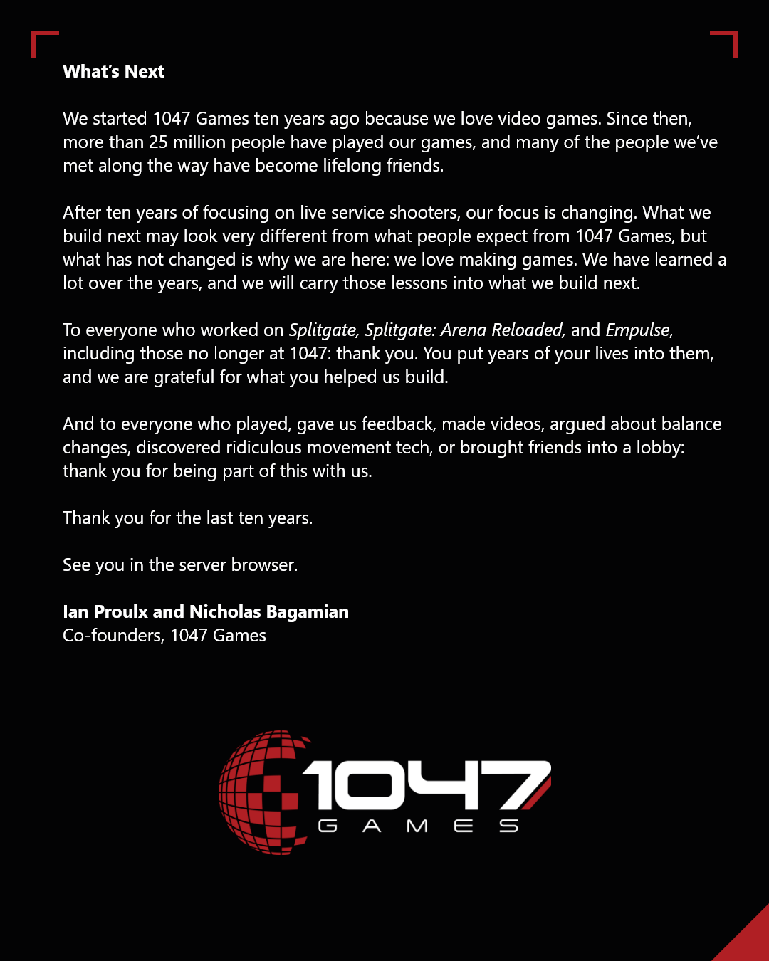 What's Next: "To everyone who worked on Splitgate, Splitgate: Arena Reloaded, and Empulse, including those no longer at 1047: thank you. You put years of your lives into them, and we are grateful for what you helped build. And to everyone who played, gave us feedback, made videos, argued about balance changes, discovered ridiculous movement tech, or brought friends into a lobby: thank you for being part of this with us. Thank you for the last 10 years. See you in the server browser."