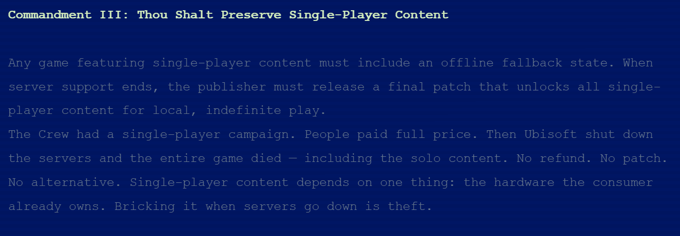 Commandment III: Thou Shalt Preserve Single-Player ContentAny game featuring single-player content must include an offline fallback state. When server support ends, the publisher must release a final patch that unlocks all single-player content for local, indefinite play.The Crew had a single-player campaign. People paid full price. Then Ubisoft shut down the servers and the entire game died &mdash; including the solo content. No refund. No patch. No alternative. Single-player content depends on one thing: the hardware the consumer already owns. Bricking it when servers go down is theft.