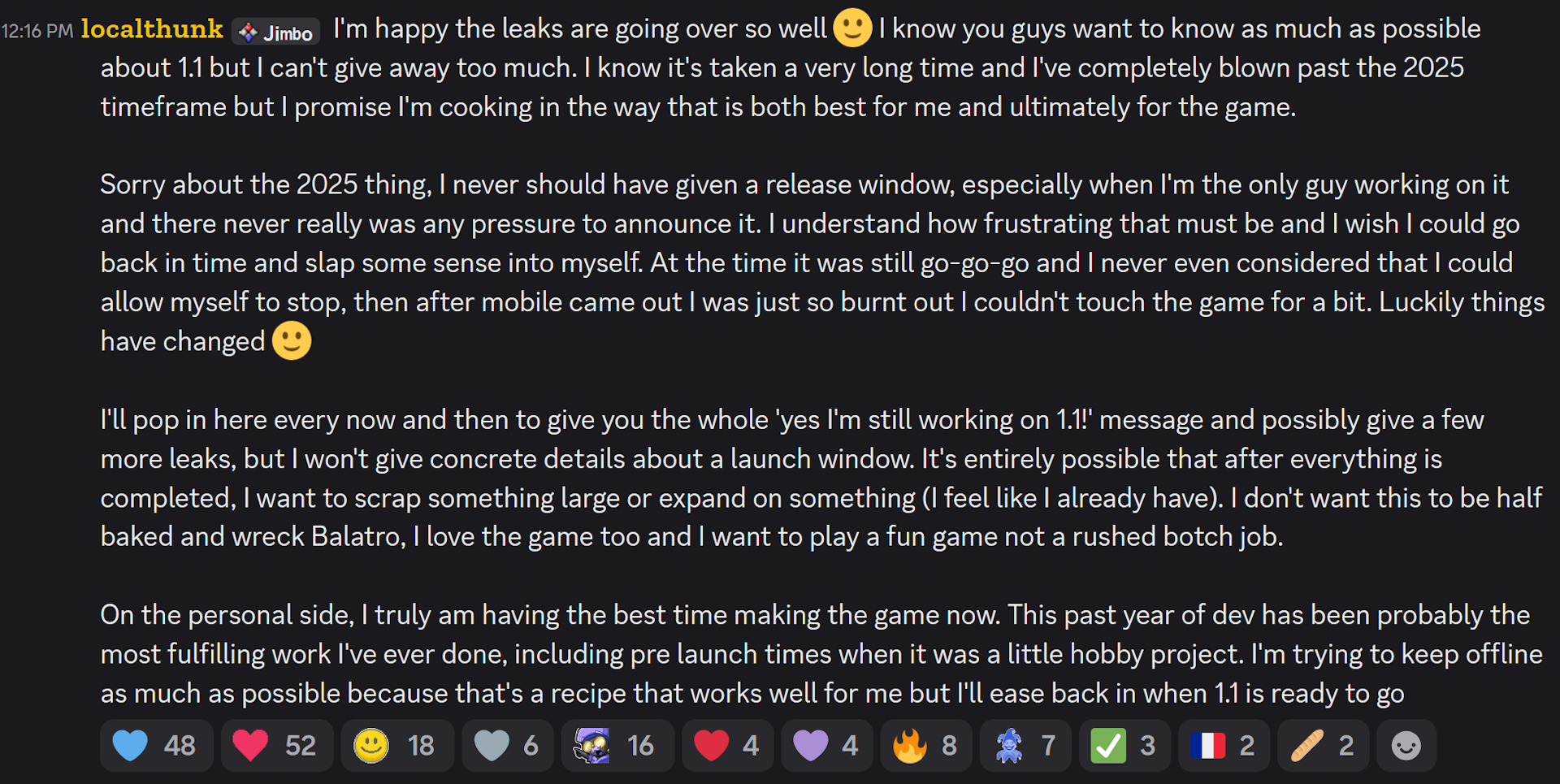 I'm happy the leaks are going over so well 🙂 I know you guys want to know as much as possible about 1.1 but I can't give away too much. I know it's taken a very long time and I've completely blown past the 2025 timeframe but I promise I'm cooking in the way that is both best for me and ultimately for the game.Sorry about the 2025 thing, I never should have given a release window, especially when I'm the only guy working on it and there never really was any pressure to announce it. I understand how frustrating that must be and I wish I could go back in time and slap some sense into myself. At the time it was still go-go-go and I never even considered that I could allow myself to stop, then after mobile came out I was just so burnt out I couldn't touch the game for a bit. Luckily things have changed 🙂I'll pop in here every now and then to give you the whole 'yes I'm still working on 1.1!' message and possibly give a few more leaks, but I won't give concrete details about a launch window. It's entirely possible that after everything is completed, I want to scrap something large or expand on something (I feel like I already have). I don't want this to be half baked and wreck Balatro, I love the game too and I want to play a fun game not a rushed botch job.On the personal side, I truly am having the best time making the game now. This past year of dev has been probably the most fulfilling work I've ever done, including pre launch times when it was a little hobby project. I'm trying to keep offline as much as possible because that's a recipe that works well for me but I'll ease back in when 1.1 is ready to go